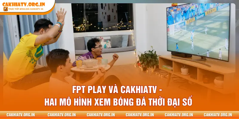 FPT PLAY và CAKHIATV - Hai mô hình xem bóng đá thời đại số