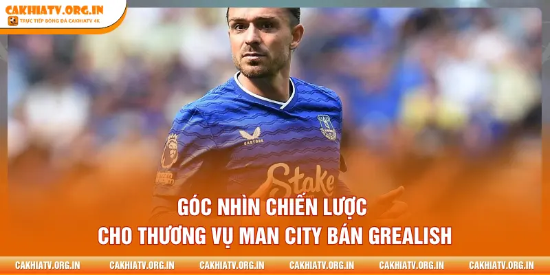 Góc nhìn chiến lược cho thương vụ Man City bán Grealish