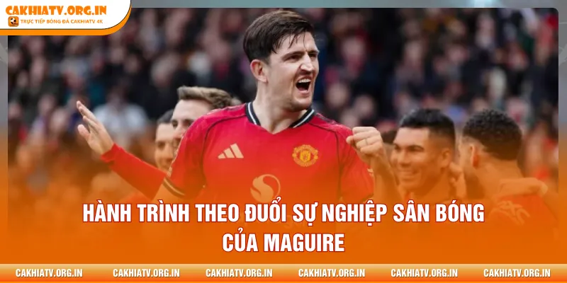 Hành trình theo đuổi sự nghiệp sân bóng của Maguire