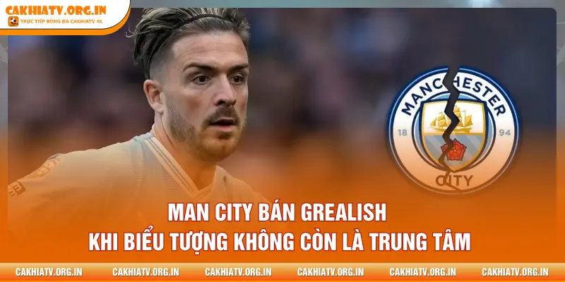 Man City bán Grealish khi biểu tượng không còn là trung tâm