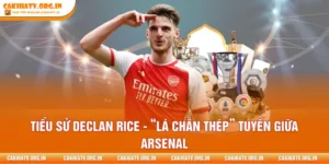 Tiểu Sử Declan Rice - “Lá Chắn Thép” Tuyến Giữa Arsenal